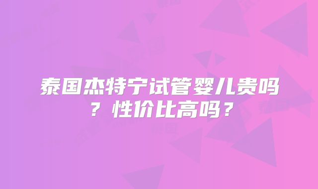 泰国杰特宁试管婴儿贵吗？性价比高吗？