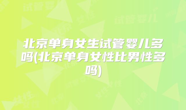 北京单身女生试管婴儿多吗(北京单身女性比男性多吗)