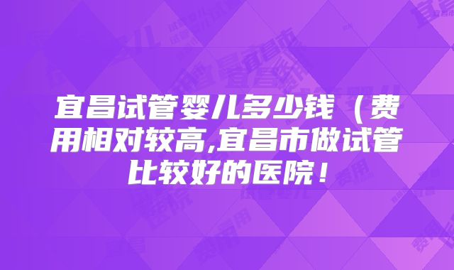 宜昌试管婴儿多少钱（费用相对较高,宜昌市做试管比较好的医院！