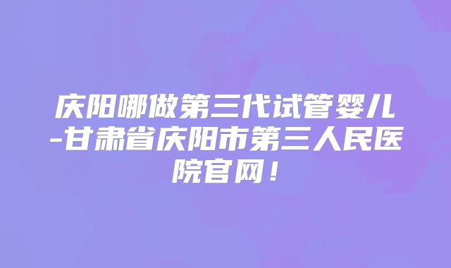 庆阳哪做第三代试管婴儿-甘肃省庆阳市第三人民医院官网！