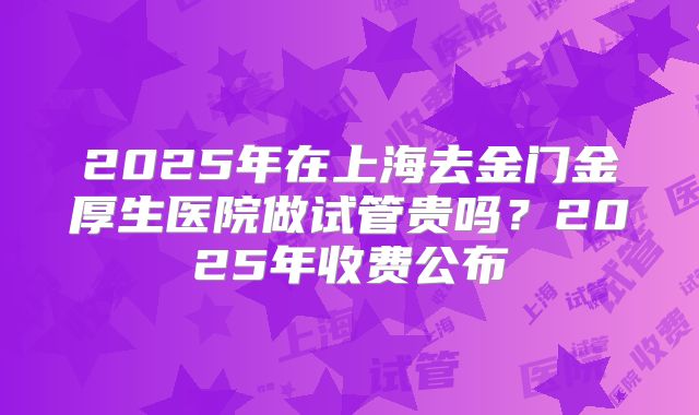 2025年在上海去金门金厚生医院做试管贵吗？2025年收费公布
