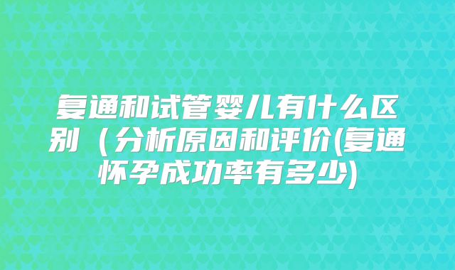 复通和试管婴儿有什么区别（分析原因和评价(复通怀孕成功率有多少)