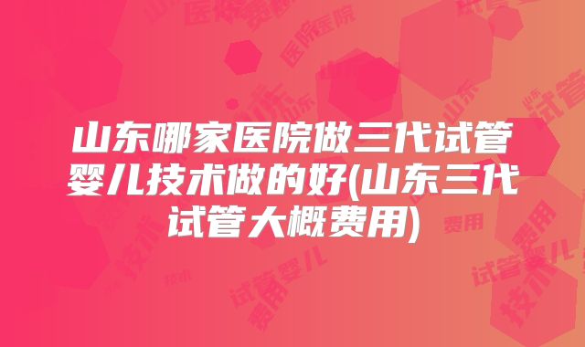山东哪家医院做三代试管婴儿技术做的好(山东三代试管大概费用)