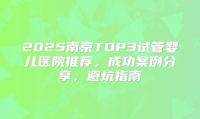 2025南京TOP3试管婴儿医院推荐,成功案例分享,避坑指南