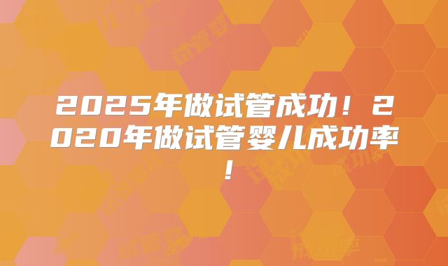 2025年做试管成功！2020年做试管婴儿成功率！