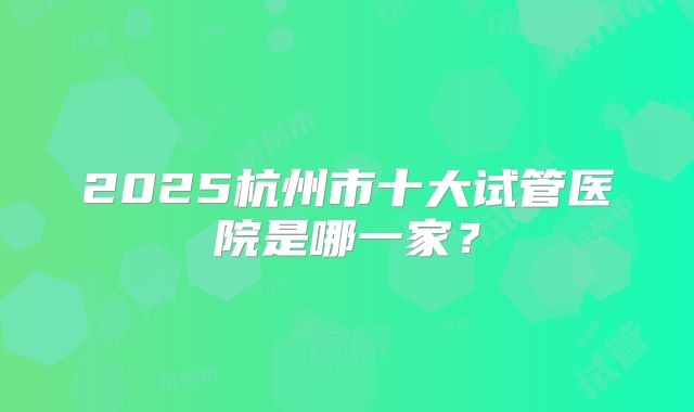 2025杭州市十大试管医院是哪一家?