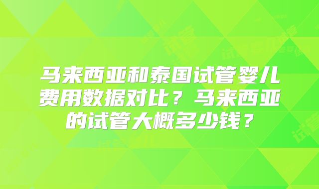 马来西亚和泰国试管婴儿费用数据对比?马来西亚的试管大概多少钱?