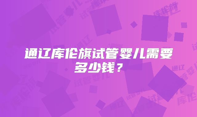 通辽库伦旗试管婴儿需要多少钱？