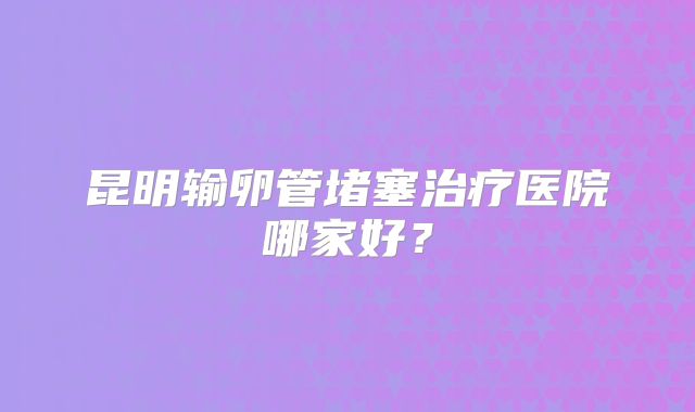 昆明输卵管堵塞治疗医院哪家好？