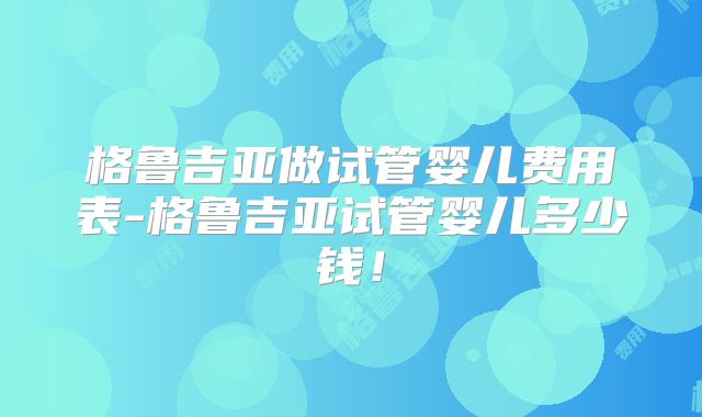 格鲁吉亚做试管婴儿费用表-格鲁吉亚试管婴儿多少钱！