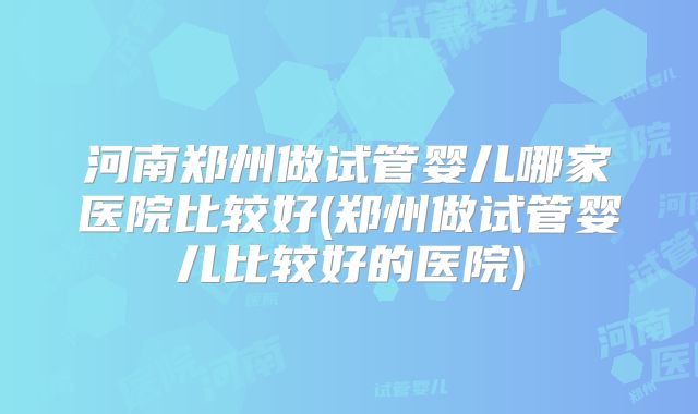 河南郑州做试管婴儿哪家医院比较好(郑州做试管婴儿比较好的医院)