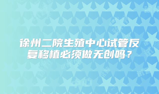徐州二院生殖中心试管反复移植必须做无创吗？