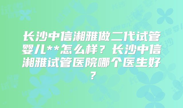 长沙中信湘雅做二代试管婴儿**怎么样？长沙中信湘雅试管医院哪个医生好？