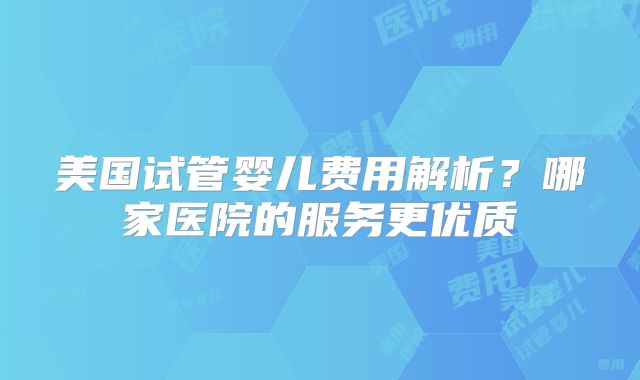 美国试管婴儿费用解析？哪家医院的服务更优质