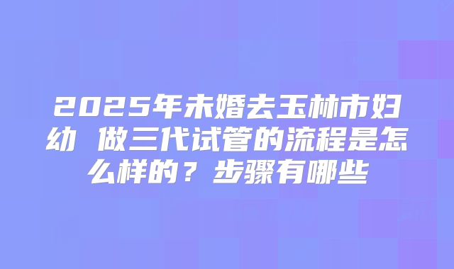 2025年未婚去玉林市妇幼 做三代试管的流程是怎么样的?步骤有哪些