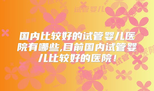 国内比较好的试管婴儿医院有哪些,目前国内试管婴儿比较好的医院!