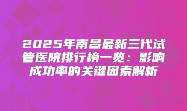 2025年南昌最新三代试管医院排行榜一览：影响成功率的关键因素解析