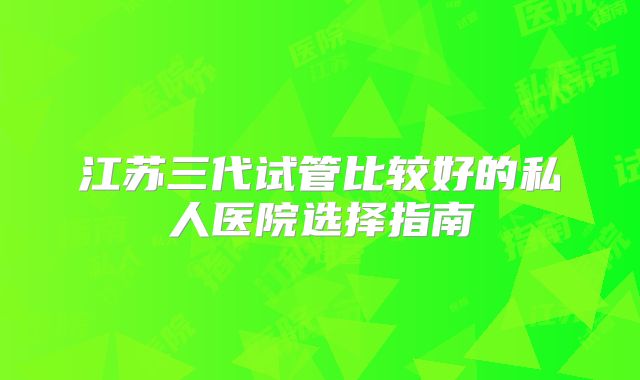 江苏三代试管比较好的私人医院选择指南