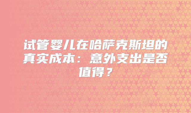 试管婴儿在哈萨克斯坦的真实成本：意外支出是否值得？