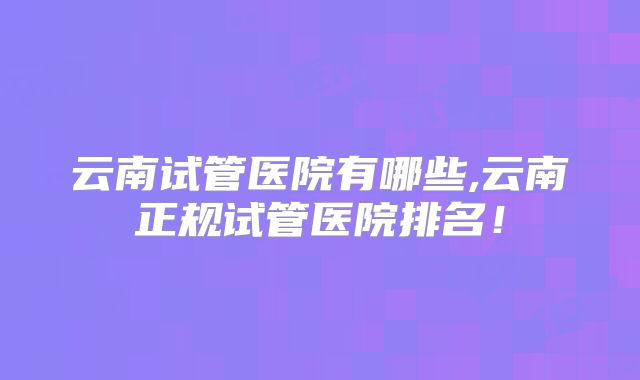 云南试管医院有哪些,云南正规试管医院排名！