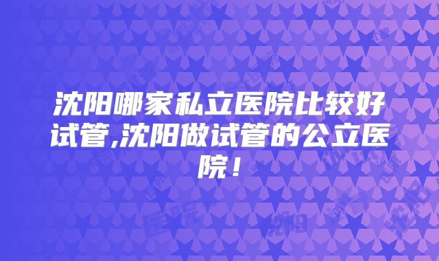 沈阳哪家私立医院比较好试管,沈阳做试管的公立医院！