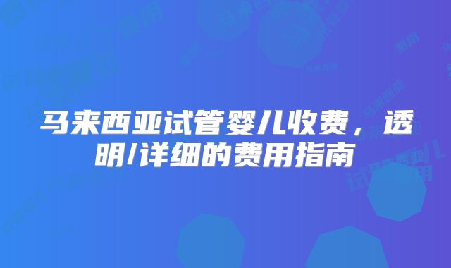 马来西亚试管婴儿收费，透明/详细的费用指南