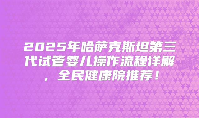 2025年哈萨克斯坦第三代试管婴儿操作流程详解,全民健康院推荐!