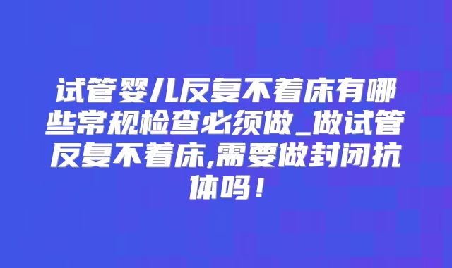 试管婴儿反复不着床有哪些常规检查必须做_做试管反复不着床,需要做封闭抗体吗！