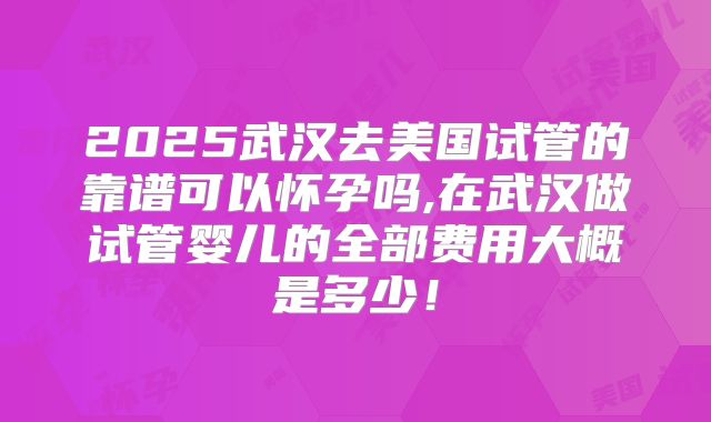 2025武汉去美国试管的靠谱可以怀孕吗,在武汉做试管婴儿的全部费用大概是多少！