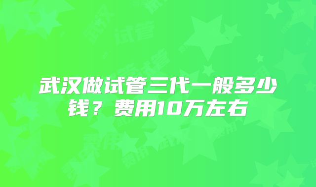 武汉做试管三代一般多少钱？费用10万左右