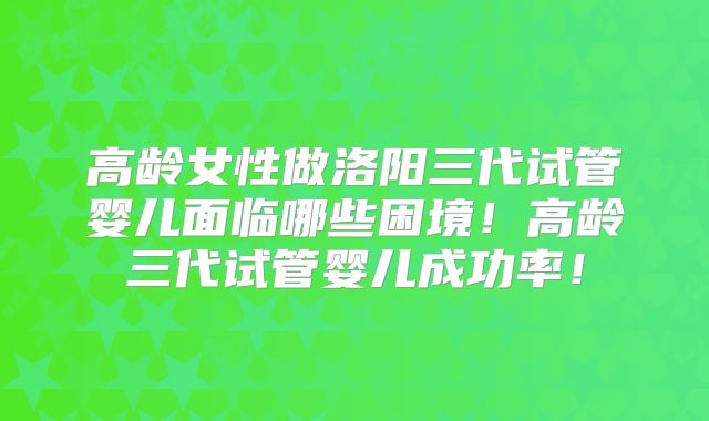 高龄女性做洛阳三代试管婴儿面临哪些困境！高龄三代试管婴儿成功率！