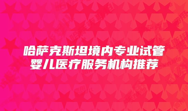 哈萨克斯坦境内专业试管婴儿医疗服务机构推荐