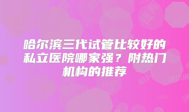 哈尔滨三代试管比较好的私立医院哪家强？附热门机构的推荐