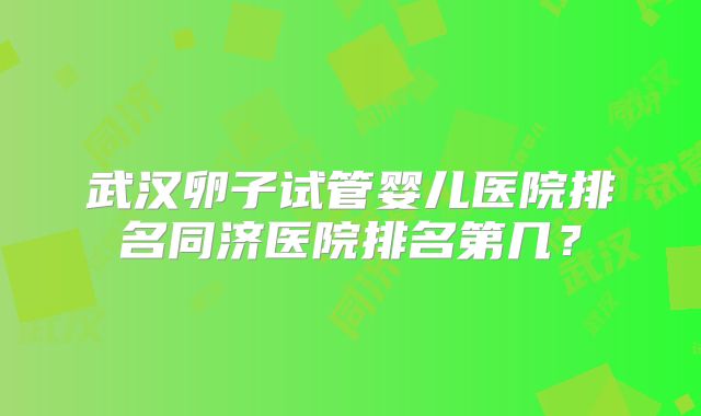 武汉卵子试管婴儿医院排名同济医院排名第几？