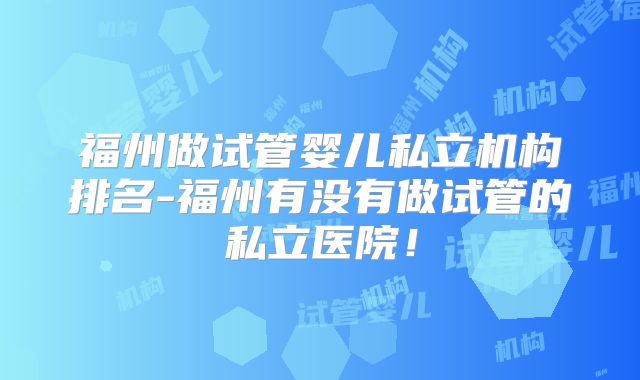 福州做试管婴儿私立机构排名-福州有没有做试管的私立医院!
