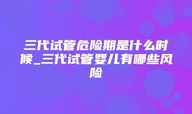 三代试管危险期是什么时候_三代试管婴儿有哪些风险