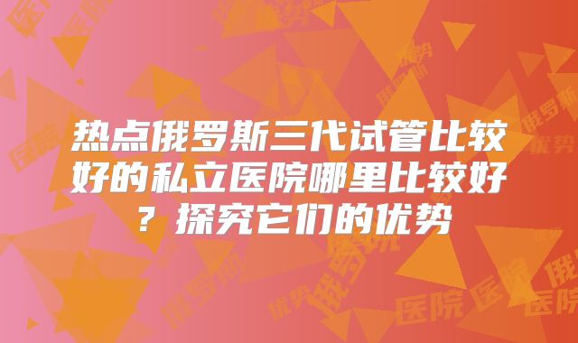 热点俄罗斯三代试管比较好的私立医院哪里比较好？探究它们的优势