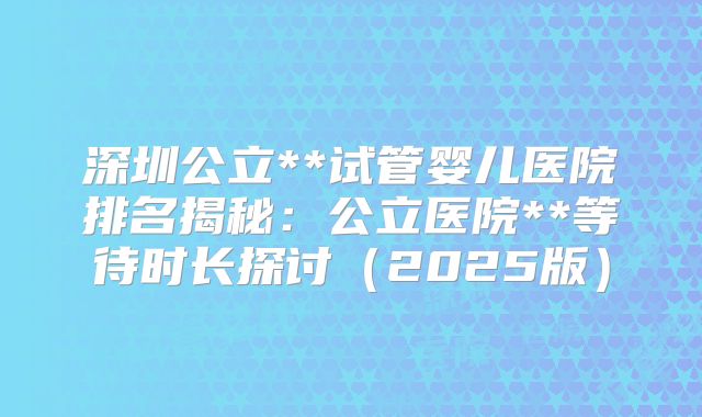深圳公立**试管婴儿医院排名揭秘：公立医院**等待时长探讨（2025版）