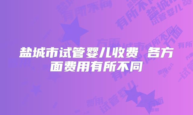 盐城市试管婴儿收费 各方面费用有所不同