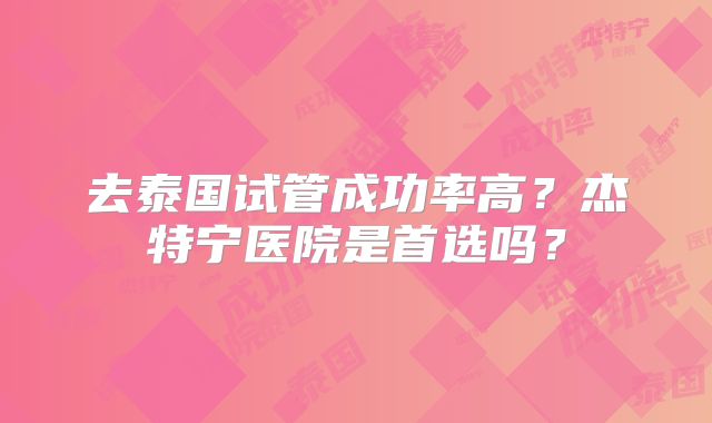 去泰国试管成功率高？杰特宁医院是首选吗？