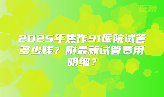 2025年焦作91医院试管多少钱？附最新试管费用明细？
