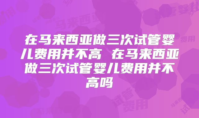 在马来西亚做三次试管婴儿费用并不高 在马来西亚做三次试管婴儿费用并不高吗