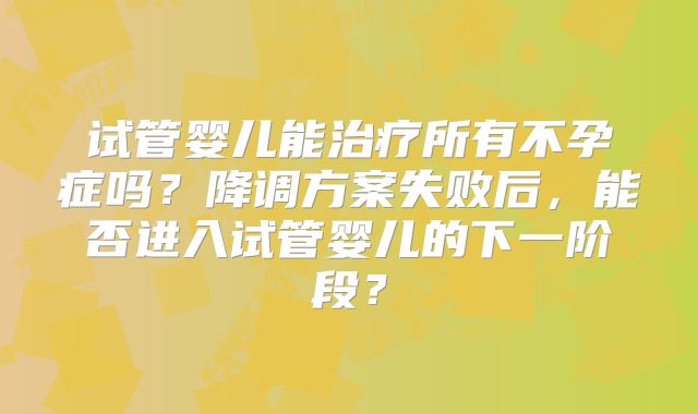 试管婴儿能治疗所有不孕症吗？降调方案失败后，能否进入试管婴儿的下一阶段？