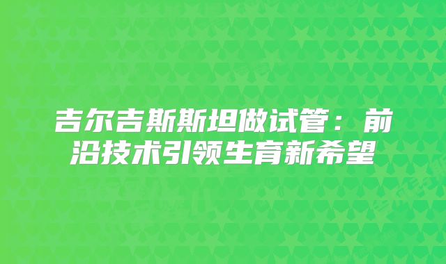 吉尔吉斯斯坦做试管：前沿技术引领生育新希望