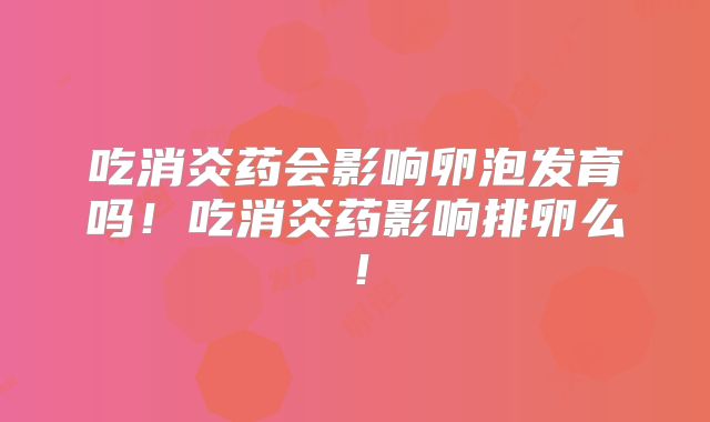 吃消炎药会影响卵泡发育吗!吃消炎药影响排卵么!