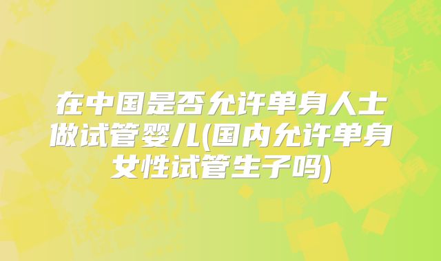 在中国是否允许单身人士做试管婴儿(国内允许单身女性试管生子吗)