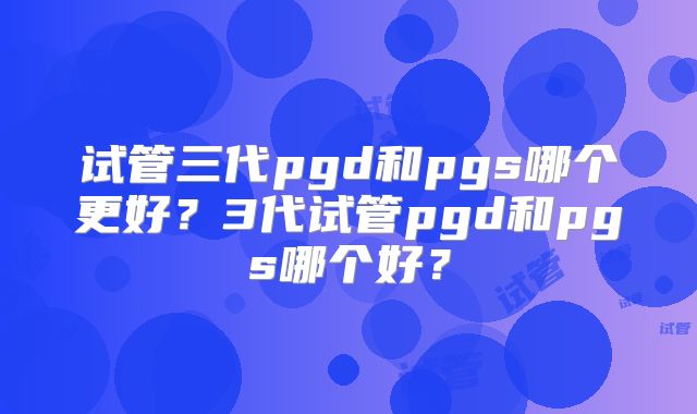 试管三代pgd和pgs哪个更好？3代试管pgd和pgs哪个好？