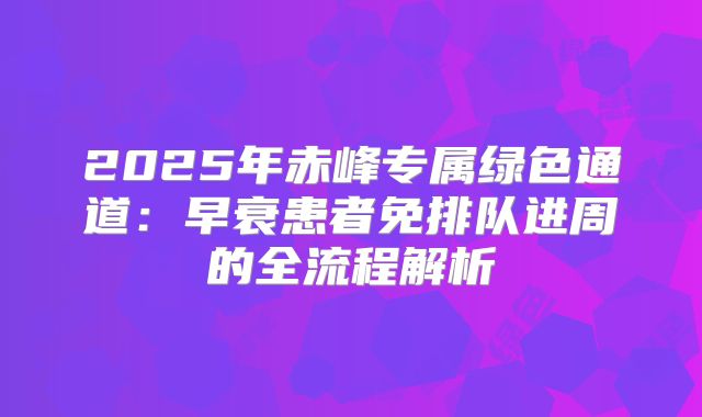 2025年赤峰专属绿色通道：早衰患者免排队进周的全流程解析