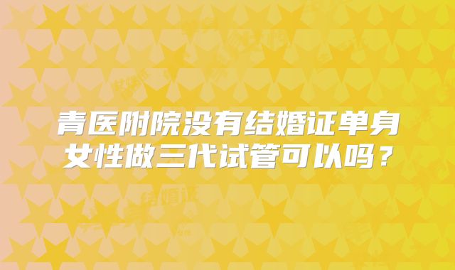 青医附院没有结婚证单身女性做三代试管可以吗？