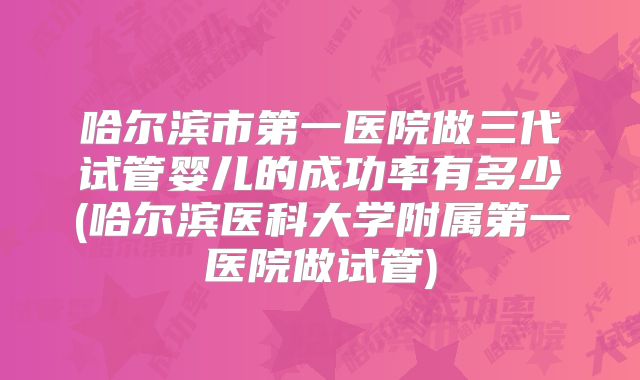 哈尔滨市第一医院做三代试管婴儿的成功率有多少(哈尔滨医科大学附属第一医院做试管)